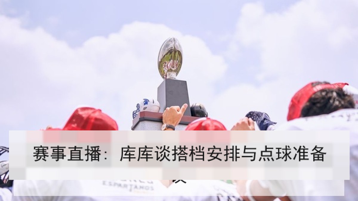 赛事直播: 库库谈搭档安排与点球准备 赛事直播: 库库谈搭档安排与点球准备